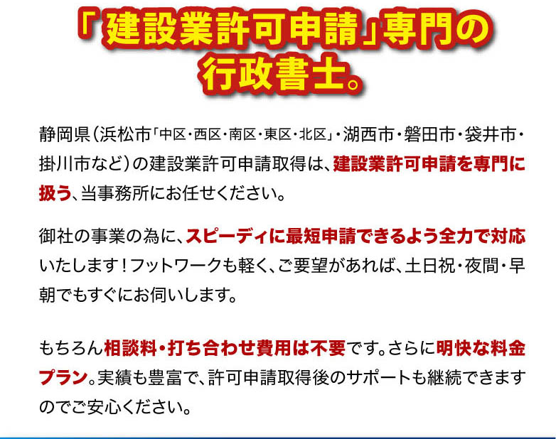 
「 建設業許可申請」専門の行政書士。
静岡県（浜松市「中区・西区・南区・東区・北区」・湖西市・磐田市・袋井市・掛川市など）の建設業許可申請取得は、建設業許可申請を専門に扱う、当事務所にお任せください。
もちろん相談料・打ち合わせ費用は不要です。 さらに明快な料金プラン。
実績も豊富で、許可申請取得後のサポートも継続できますのでご安心ください。