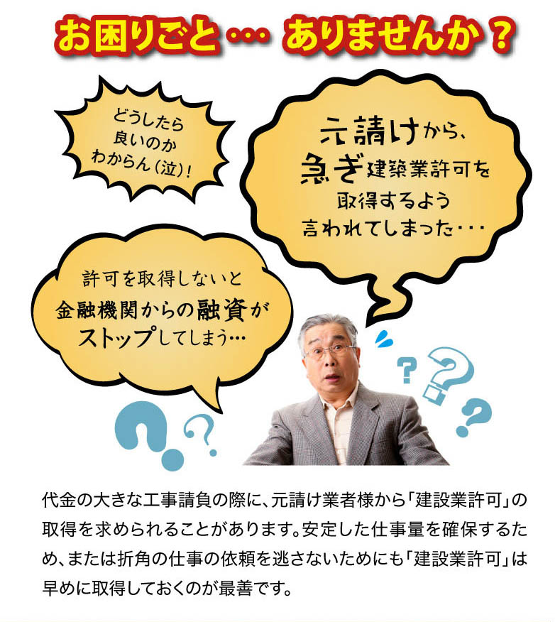 代金の大きな工事請負の際に、元請け業者様から「建設業許可」の取得を求められる
ことがあります。安定した仕事量を確保するため、または折角の仕事の依頼を逃さない
ためにも「建設業許可」は早めに取得しておくのが最善です。