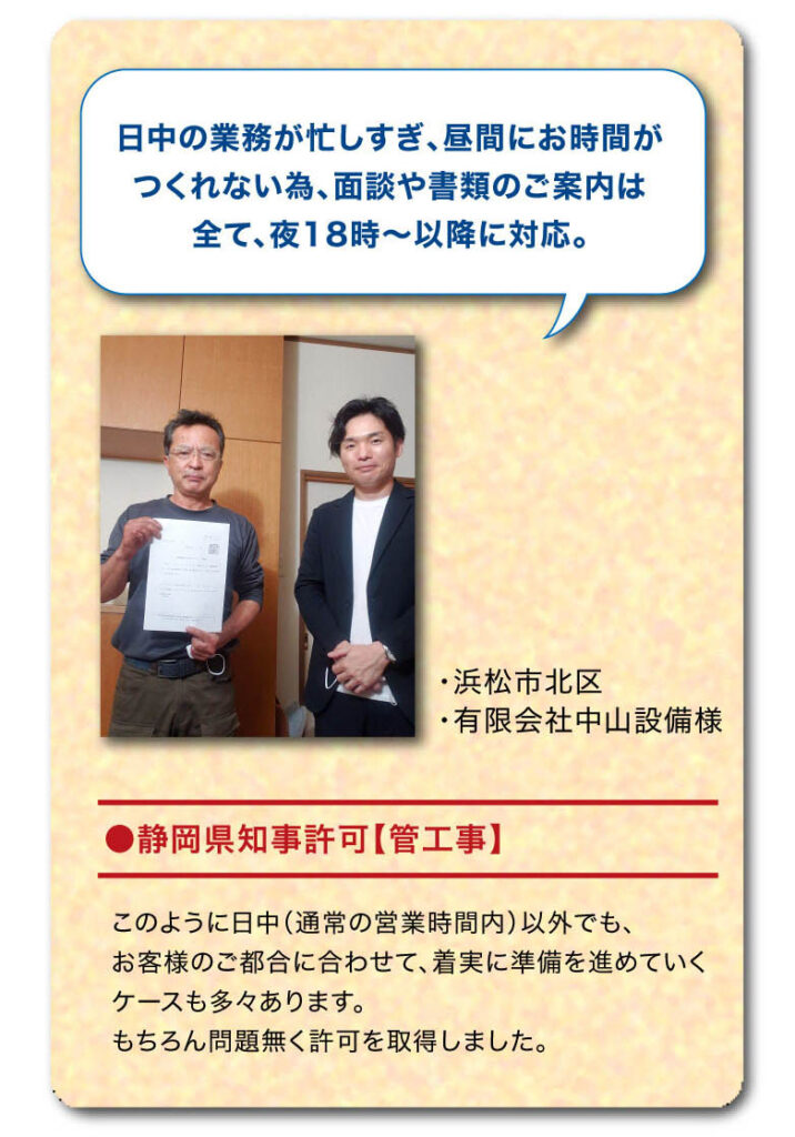 お客様の声　日中の業務が忙しすぎ、昼間にお時間がつくれない為、面談や書類のご案内は
全て、夜18時〜以降に対応。●静岡県知事許可【管工事】