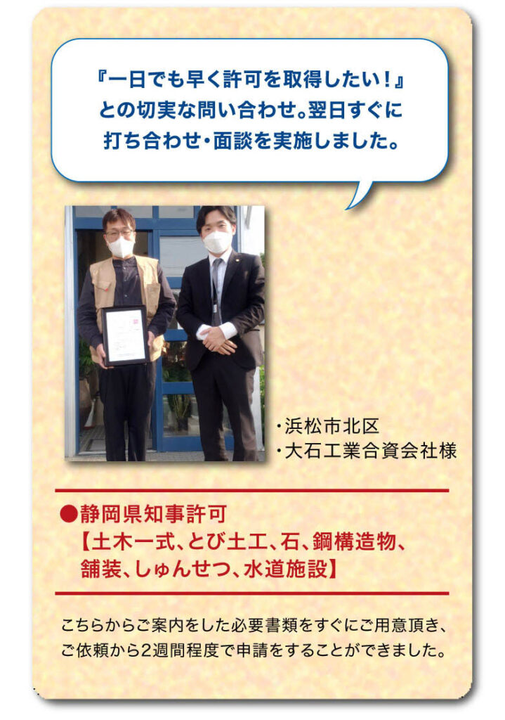 お客様の声　『一日でも早く許可を取得したい！』との切実な問い合わせ。翌日すぐに
打ち合わせ・面談を実施しました。●静岡県知事許可【土木一式、とび土工、石、鋼構造物、
　舗装、しゅんせつ、水道施設】
