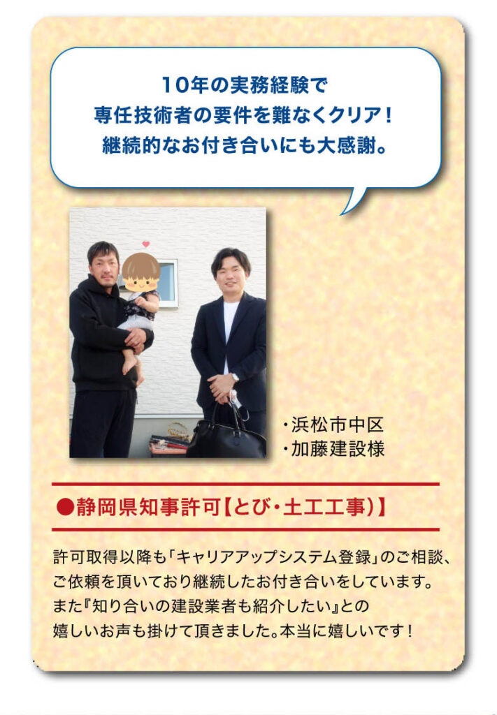 お客様の声　10年の実務経験で専任技術者の要件を難なくクリア！
継続的なお付き合いにも大感謝。●静岡県知事許可【とび・土工工事）】許可取得以降も「キャリアアップシステム登録」のご相談、ご依頼を頂いており継続したお付き合いをしています。