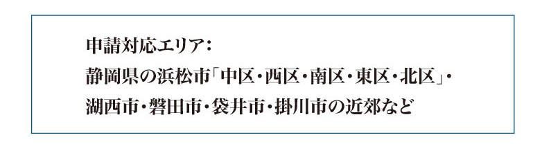 申請対応エリア：
静岡県の浜松市「中区・西区・南区・東区・北区」・
湖西市・磐田市・袋井市・掛川市の近郊など