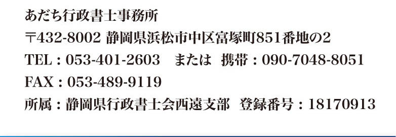 あだち行政書士事務所  
〒432-8002 静岡県浜松市中区富塚町851番地の2
TEL : 053-401-2603　または  携帯 : 090-7048-8051
FAX : 053-489-9119
所属 : 静岡県行政書士会西遠支部　登録番号 : 18170913
